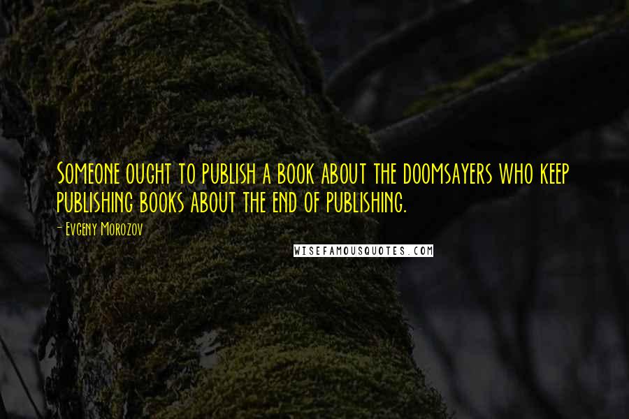 Evgeny Morozov Quotes: Someone ought to publish a book about the doomsayers who keep publishing books about the end of publishing.