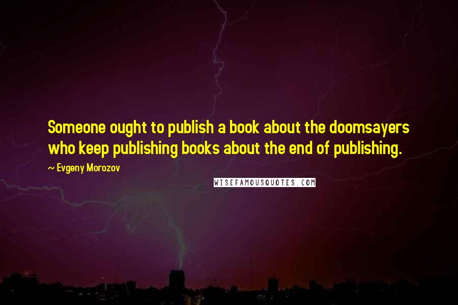 Evgeny Morozov Quotes: Someone ought to publish a book about the doomsayers who keep publishing books about the end of publishing.