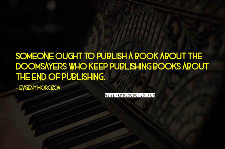 Evgeny Morozov Quotes: Someone ought to publish a book about the doomsayers who keep publishing books about the end of publishing.