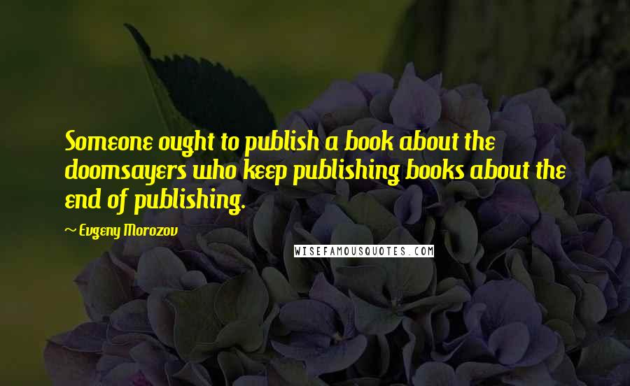 Evgeny Morozov Quotes: Someone ought to publish a book about the doomsayers who keep publishing books about the end of publishing.