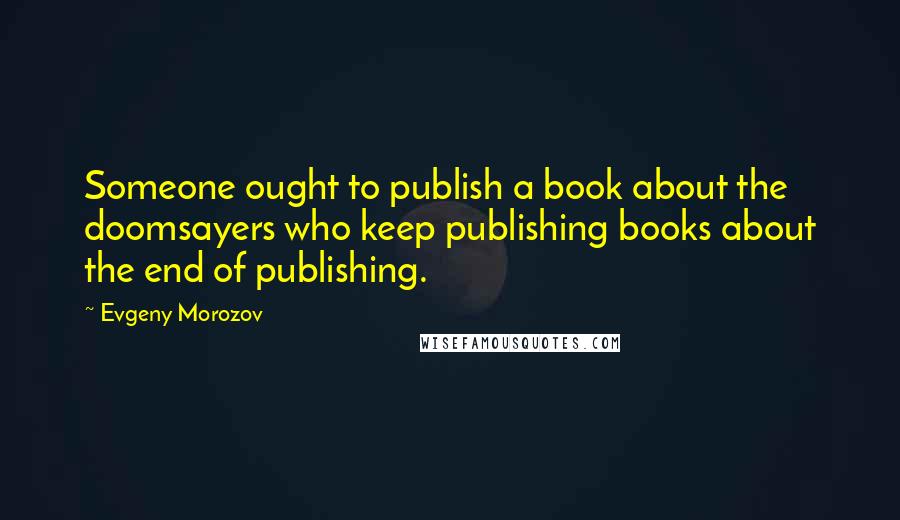 Evgeny Morozov Quotes: Someone ought to publish a book about the doomsayers who keep publishing books about the end of publishing.