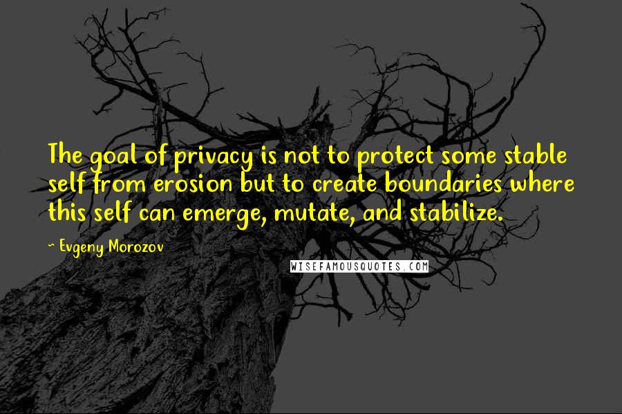 Evgeny Morozov Quotes: The goal of privacy is not to protect some stable self from erosion but to create boundaries where this self can emerge, mutate, and stabilize.