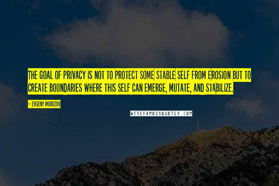Evgeny Morozov Quotes: The goal of privacy is not to protect some stable self from erosion but to create boundaries where this self can emerge, mutate, and stabilize.