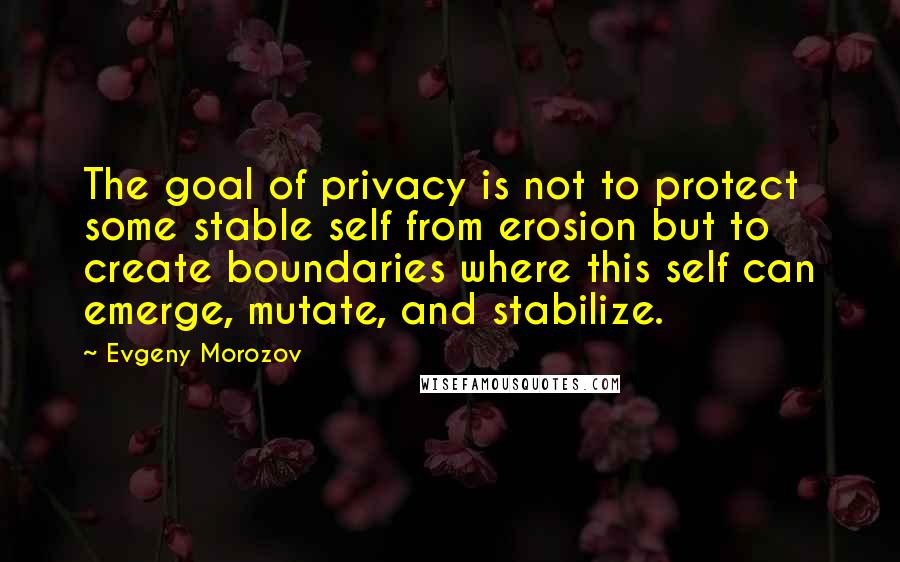 Evgeny Morozov Quotes: The goal of privacy is not to protect some stable self from erosion but to create boundaries where this self can emerge, mutate, and stabilize.