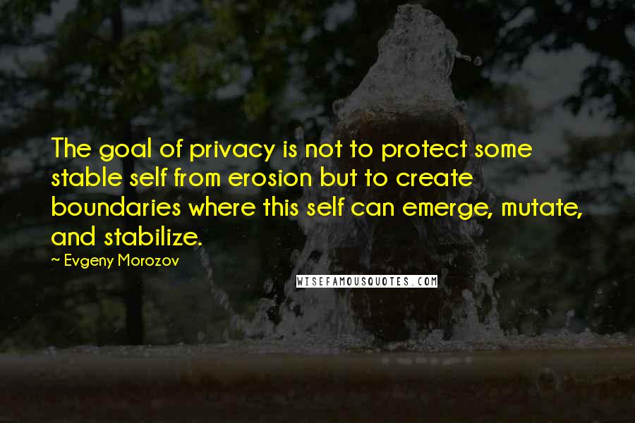 Evgeny Morozov Quotes: The goal of privacy is not to protect some stable self from erosion but to create boundaries where this self can emerge, mutate, and stabilize.