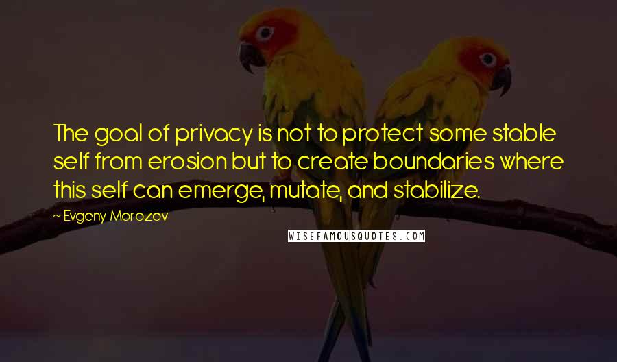 Evgeny Morozov Quotes: The goal of privacy is not to protect some stable self from erosion but to create boundaries where this self can emerge, mutate, and stabilize.