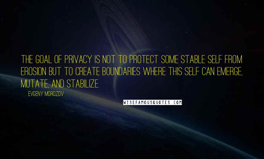 Evgeny Morozov Quotes: The goal of privacy is not to protect some stable self from erosion but to create boundaries where this self can emerge, mutate, and stabilize.
