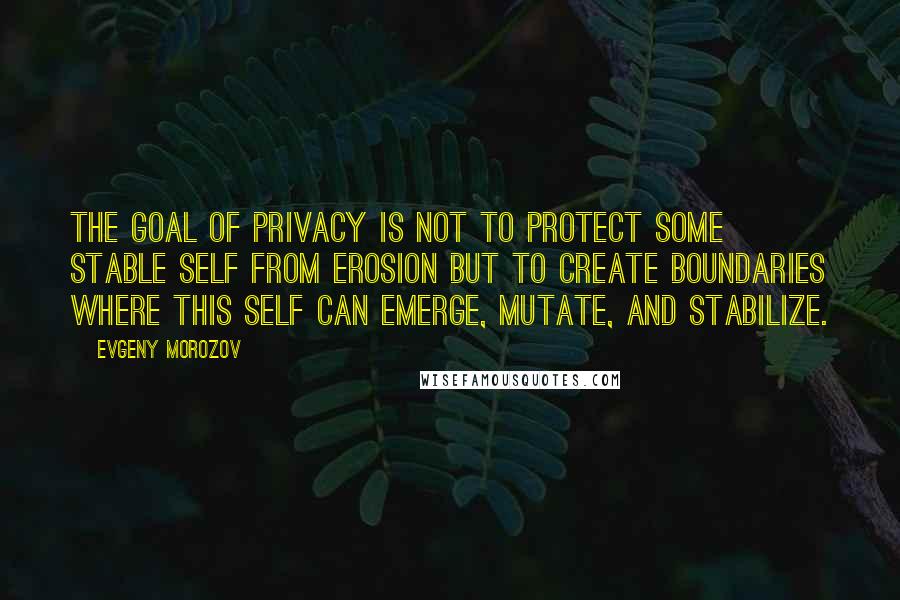 Evgeny Morozov Quotes: The goal of privacy is not to protect some stable self from erosion but to create boundaries where this self can emerge, mutate, and stabilize.