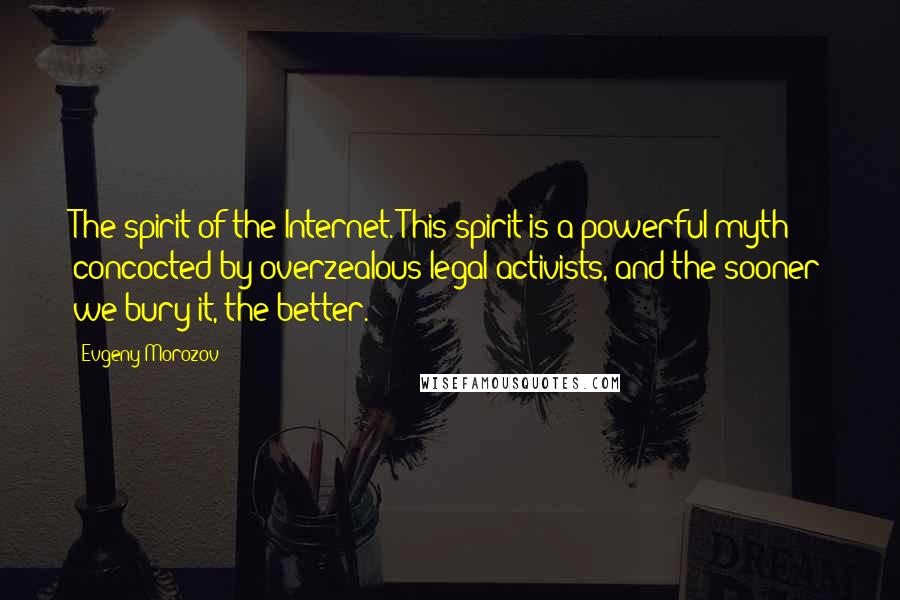 Evgeny Morozov Quotes: The spirit of the Internet. This spirit is a powerful myth concocted by overzealous legal activists, and the sooner we bury it, the better.