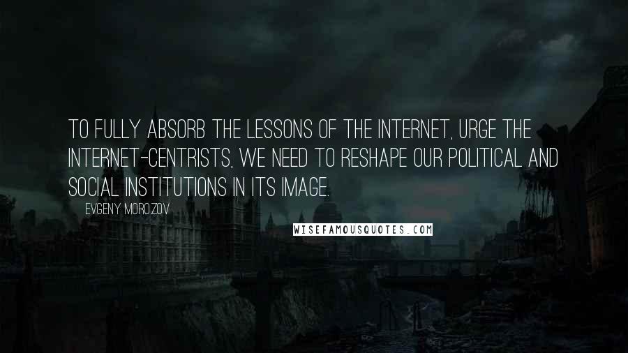 Evgeny Morozov Quotes: To fully absorb the lessons of the Internet, urge the Internet-centrists, we need to reshape our political and social institutions in its image.