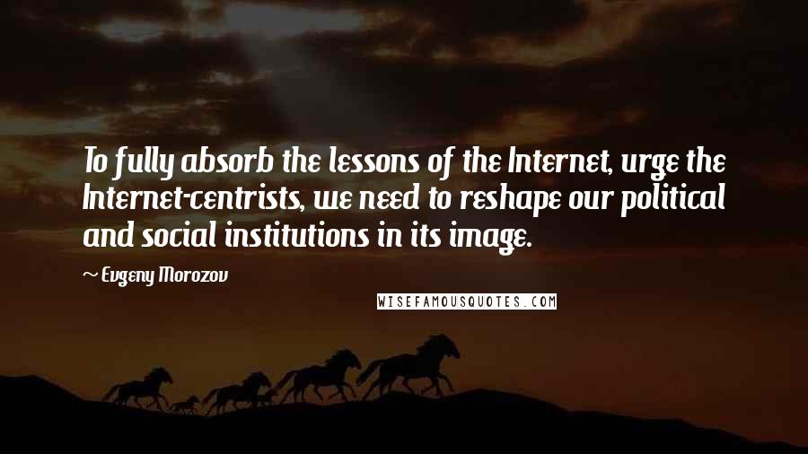 Evgeny Morozov Quotes: To fully absorb the lessons of the Internet, urge the Internet-centrists, we need to reshape our political and social institutions in its image.
