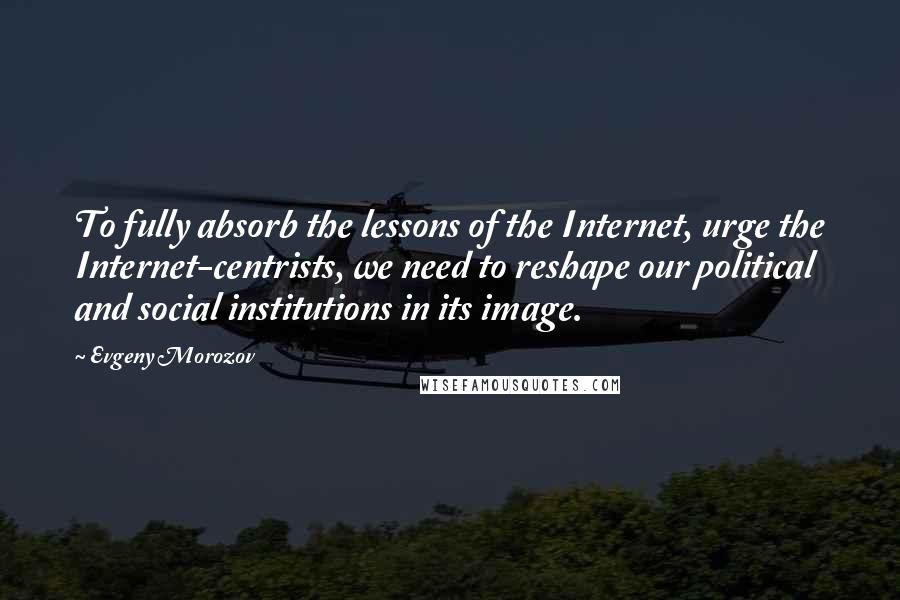 Evgeny Morozov Quotes: To fully absorb the lessons of the Internet, urge the Internet-centrists, we need to reshape our political and social institutions in its image.