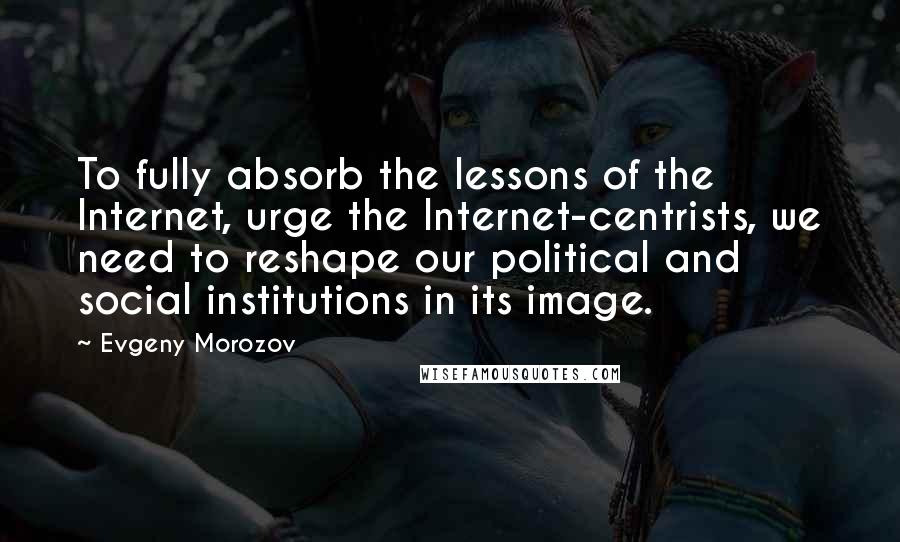 Evgeny Morozov Quotes: To fully absorb the lessons of the Internet, urge the Internet-centrists, we need to reshape our political and social institutions in its image.