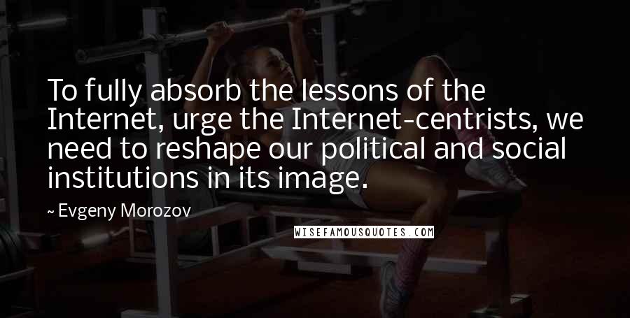 Evgeny Morozov Quotes: To fully absorb the lessons of the Internet, urge the Internet-centrists, we need to reshape our political and social institutions in its image.