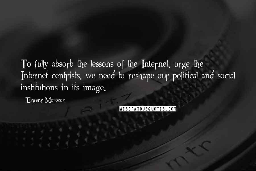 Evgeny Morozov Quotes: To fully absorb the lessons of the Internet, urge the Internet-centrists, we need to reshape our political and social institutions in its image.