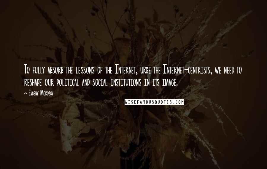 Evgeny Morozov Quotes: To fully absorb the lessons of the Internet, urge the Internet-centrists, we need to reshape our political and social institutions in its image.