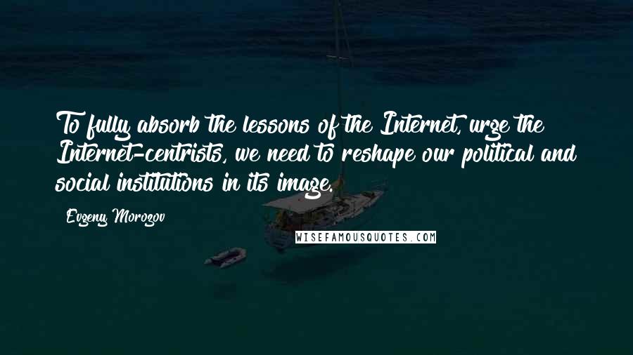 Evgeny Morozov Quotes: To fully absorb the lessons of the Internet, urge the Internet-centrists, we need to reshape our political and social institutions in its image.