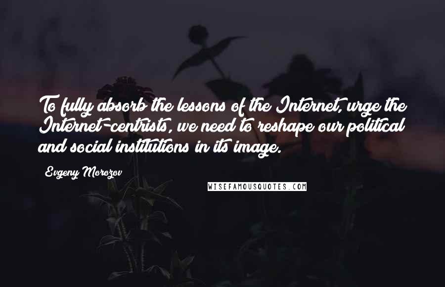 Evgeny Morozov Quotes: To fully absorb the lessons of the Internet, urge the Internet-centrists, we need to reshape our political and social institutions in its image.