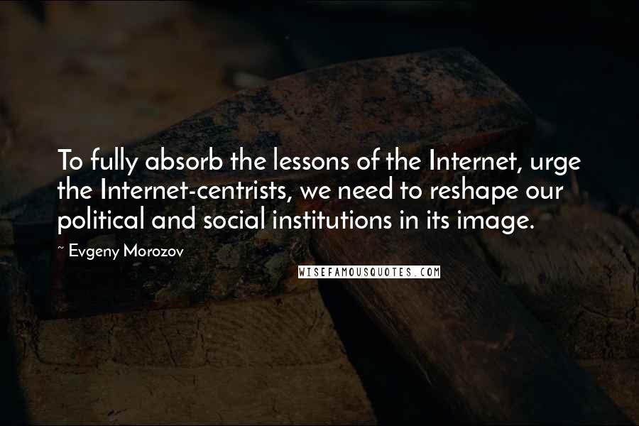 Evgeny Morozov Quotes: To fully absorb the lessons of the Internet, urge the Internet-centrists, we need to reshape our political and social institutions in its image.