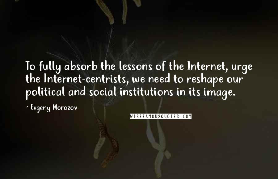 Evgeny Morozov Quotes: To fully absorb the lessons of the Internet, urge the Internet-centrists, we need to reshape our political and social institutions in its image.