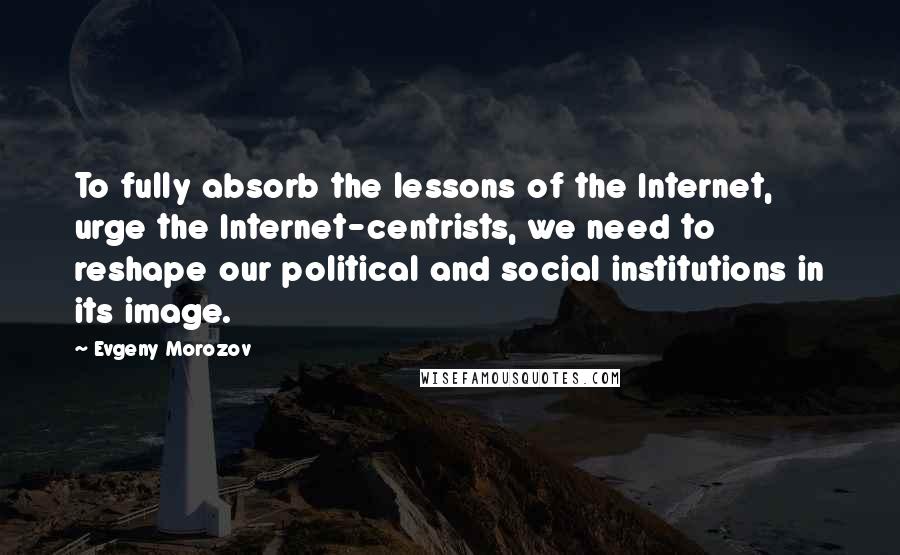 Evgeny Morozov Quotes: To fully absorb the lessons of the Internet, urge the Internet-centrists, we need to reshape our political and social institutions in its image.