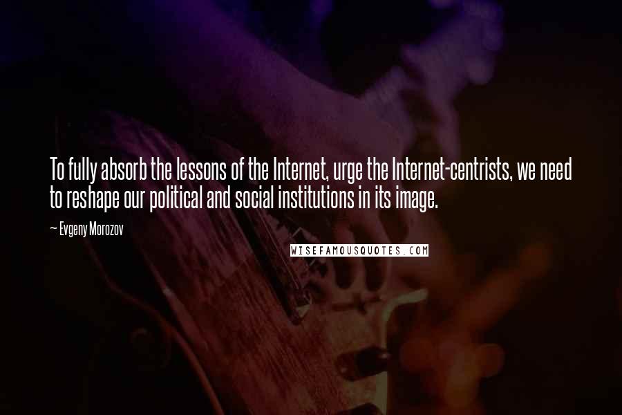 Evgeny Morozov Quotes: To fully absorb the lessons of the Internet, urge the Internet-centrists, we need to reshape our political and social institutions in its image.