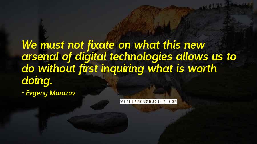 Evgeny Morozov Quotes: We must not fixate on what this new arsenal of digital technologies allows us to do without first inquiring what is worth doing.