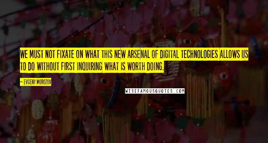 Evgeny Morozov Quotes: We must not fixate on what this new arsenal of digital technologies allows us to do without first inquiring what is worth doing.