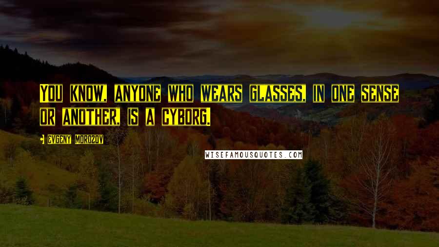 Evgeny Morozov Quotes: You know, anyone who wears glasses, in one sense or another, is a cyborg.