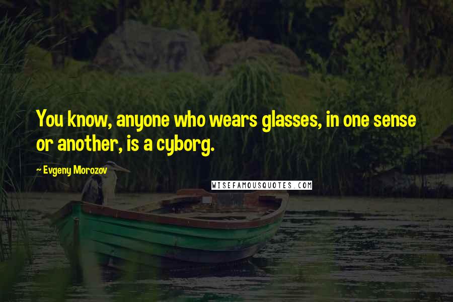 Evgeny Morozov Quotes: You know, anyone who wears glasses, in one sense or another, is a cyborg.