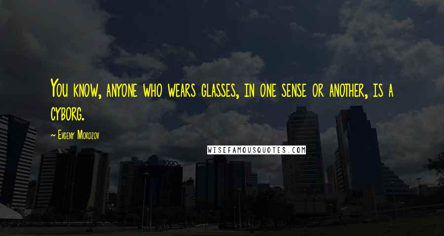 Evgeny Morozov Quotes: You know, anyone who wears glasses, in one sense or another, is a cyborg.
