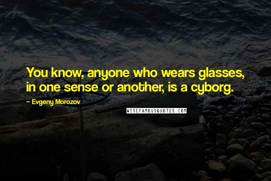 Evgeny Morozov Quotes: You know, anyone who wears glasses, in one sense or another, is a cyborg.