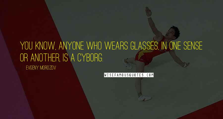 Evgeny Morozov Quotes: You know, anyone who wears glasses, in one sense or another, is a cyborg.