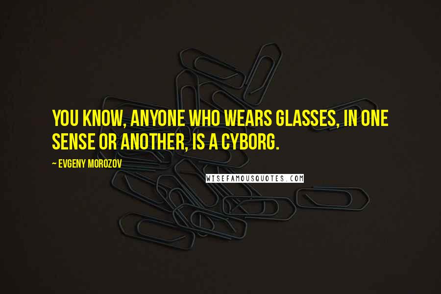 Evgeny Morozov Quotes: You know, anyone who wears glasses, in one sense or another, is a cyborg.
