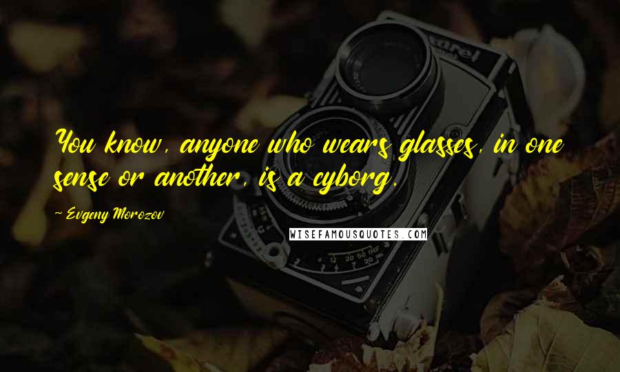 Evgeny Morozov Quotes: You know, anyone who wears glasses, in one sense or another, is a cyborg.