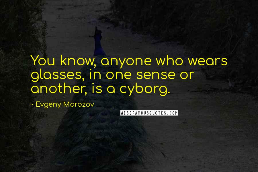 Evgeny Morozov Quotes: You know, anyone who wears glasses, in one sense or another, is a cyborg.