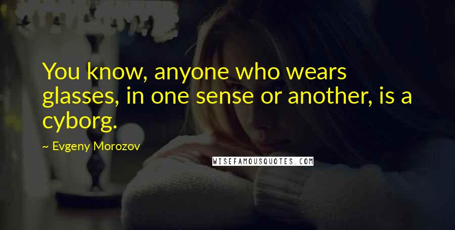Evgeny Morozov Quotes: You know, anyone who wears glasses, in one sense or another, is a cyborg.
