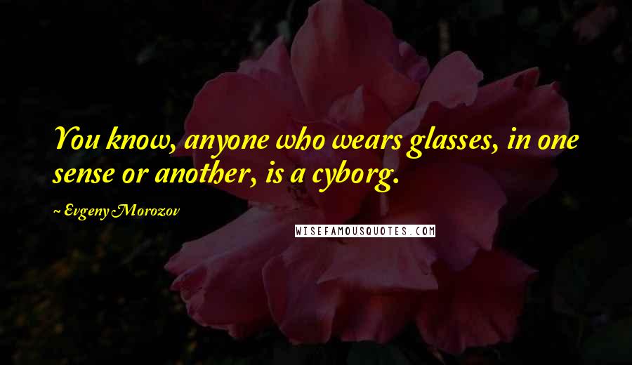 Evgeny Morozov Quotes: You know, anyone who wears glasses, in one sense or another, is a cyborg.