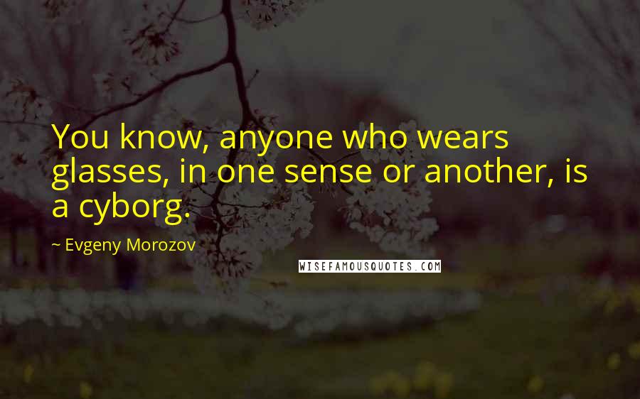 Evgeny Morozov Quotes: You know, anyone who wears glasses, in one sense or another, is a cyborg.