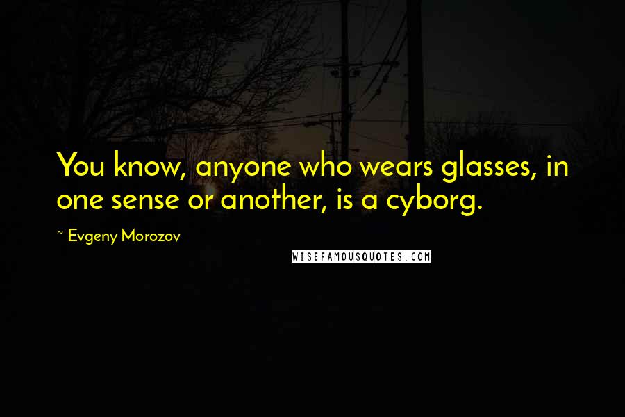 Evgeny Morozov Quotes: You know, anyone who wears glasses, in one sense or another, is a cyborg.