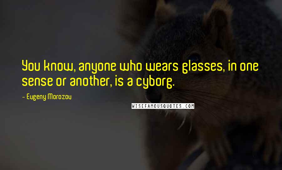 Evgeny Morozov Quotes: You know, anyone who wears glasses, in one sense or another, is a cyborg.