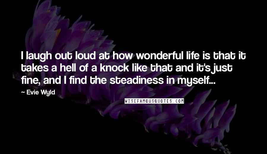 Evie Wyld Quotes: I laugh out loud at how wonderful life is that it takes a hell of a knock like that and it's just fine, and I find the steadiness in myself...