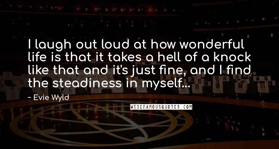 Evie Wyld Quotes: I laugh out loud at how wonderful life is that it takes a hell of a knock like that and it's just fine, and I find the steadiness in myself...