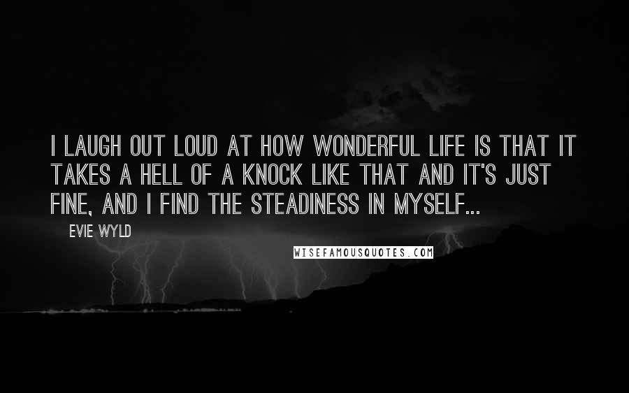 Evie Wyld Quotes: I laugh out loud at how wonderful life is that it takes a hell of a knock like that and it's just fine, and I find the steadiness in myself...