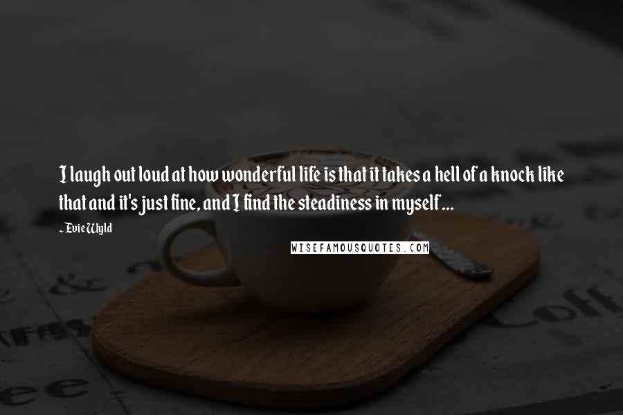 Evie Wyld Quotes: I laugh out loud at how wonderful life is that it takes a hell of a knock like that and it's just fine, and I find the steadiness in myself...