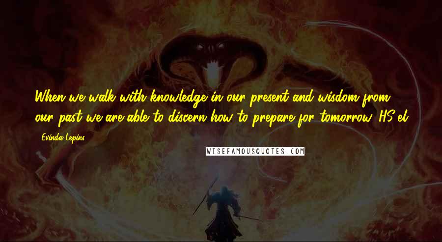 Evinda Lepins Quotes: When we walk with knowledge in our present and wisdom from our past we are able to discern how to prepare for tomorrow. HS/el