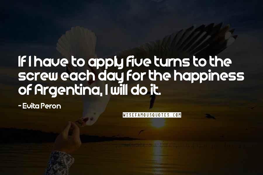 Evita Peron Quotes: If I have to apply five turns to the screw each day for the happiness of Argentina, I will do it.