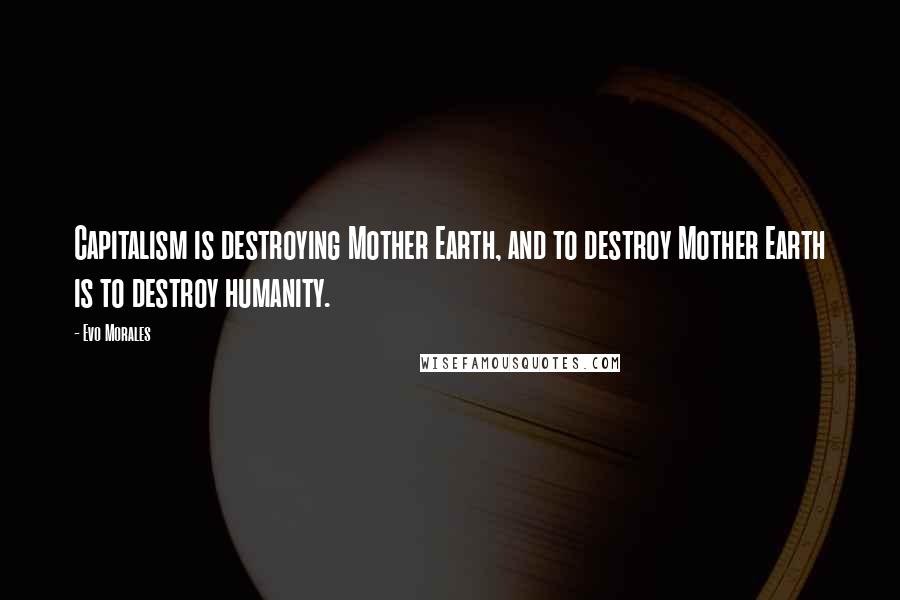 Evo Morales Quotes: Capitalism is destroying Mother Earth, and to destroy Mother Earth is to destroy humanity.