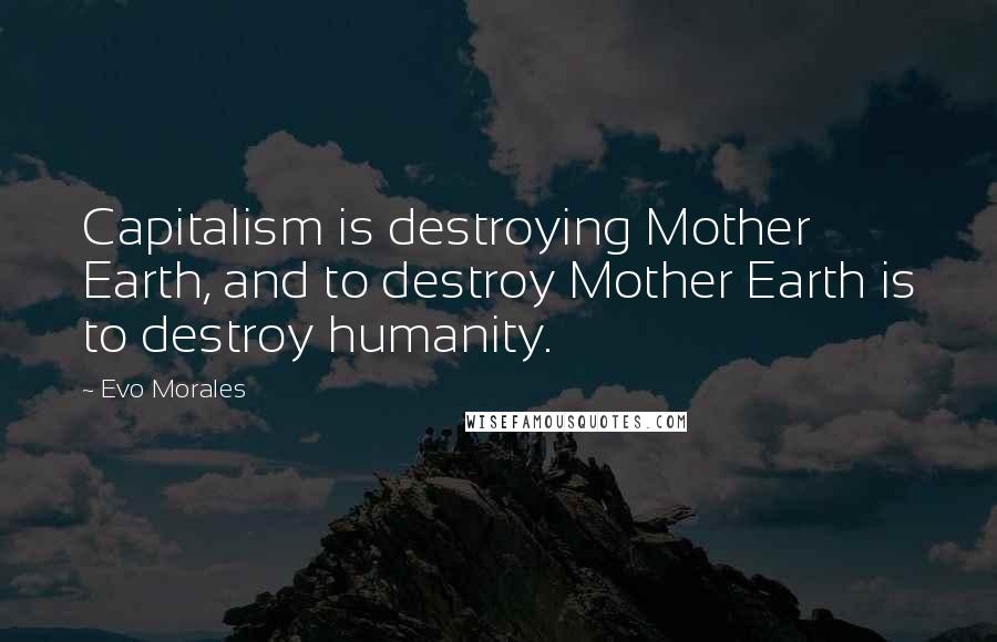 Evo Morales Quotes: Capitalism is destroying Mother Earth, and to destroy Mother Earth is to destroy humanity.