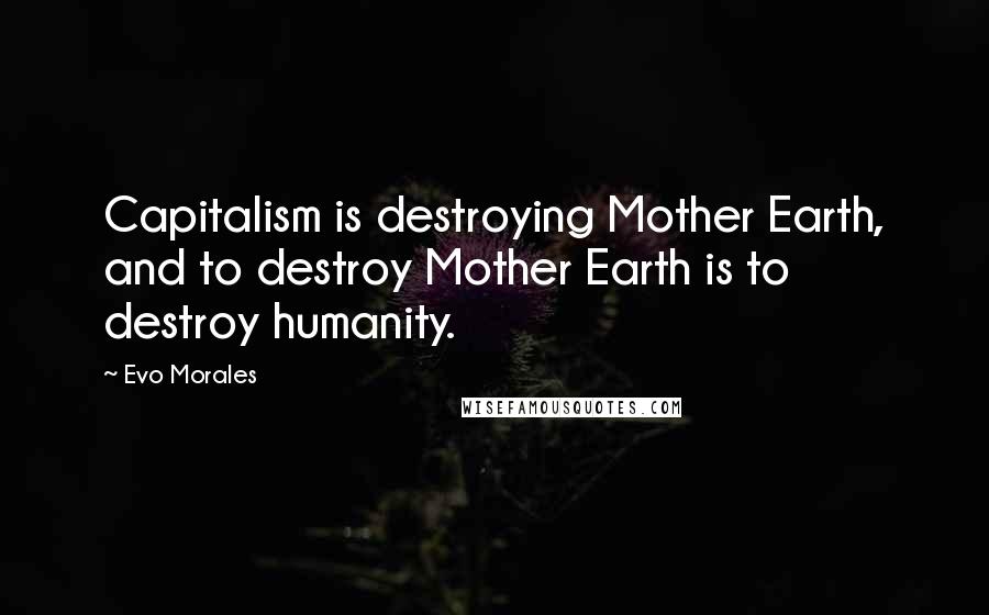 Evo Morales Quotes: Capitalism is destroying Mother Earth, and to destroy Mother Earth is to destroy humanity.